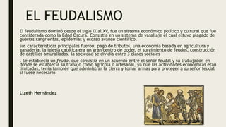 EL FEUDALISMO
El feudalismo dominó desde el siglo IX al XV, fue un sistema económico político y cultural que fue
considerada como la Edad Oscura. Consistía en un sistema de vasallaje el cual estuvo plagado de
guerras sangrientas, epidemias y escaso avance científico.
sus características principales fueron; pago de tributos, una economía basada en agricultura y
ganadería, la iglesia católica era un gran centro de poder, el surgimiento de feudos, construcción
de castillos amurallados, la sociedad se dividía entre 3 clases sociales
. Se establecía un feudo, que consistía en un acuerdo entre el señor feudal y su trabajador, en
donde se establecía su trabajo como agrícola o artesanal, ya que las actividades económicas eran
limitadas, tenía también que administrar la tierra y tomar armas para proteger a su señor feudal
si fuese necesario.
Lizeth Hernández
 