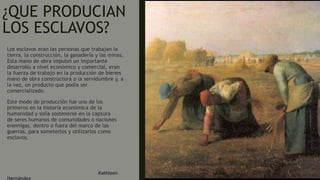¿QUE PRODUCIAN
LOS ESCLAVOS?
Los esclavos eran las personas que trabajan la
tierra, la construcción, la ganadería y las minas.
Esta mano de obra impulsó un importante
desarrollo a nivel económico y comercial, eran
la fuerza de trabajo en la producción de bienes
mano de obra constructora o la servidumbre y, a
la vez, un producto que podía ser
comercializado.
Este modo de producción fue uno de los
primeros en la historia económica de la
humanidad y solía sostenerse en la captura
de seres humanos de comunidades o naciones
enemigas, dentro o fuera del marco de las
guerras, para someterlos y utilizarlos como
esclavos.
Kathleen
Hernández
 