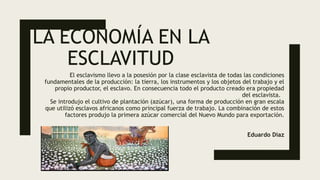 LA ECONOMÍA EN LA
ESCLAVITUD
El esclavismo llevo a la posesión por la clase esclavista de todas las condiciones
fundamentales de la producción: la tierra, los instrumentos y los objetos del trabajo y el
propio productor, el esclavo. En consecuencia todo el producto creado era propiedad
del esclavista.
Se introdujo el cultivo de plantación (azúcar), una forma de producción en gran escala
que utilizó esclavos africanos como principal fuerza de trabajo. La combinación de estos
factores produjo la primera azúcar comercial del Nuevo Mundo para exportación.
Eduardo Díaz
 