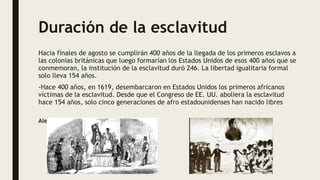 Duración de la esclavitud
Hacia finales de agosto se cumplirán 400 años de la llegada de los primeros esclavos a
las colonias británicas que luego formarían los Estados Unidos de esos 400 años que se
conmemoran, la institución de la esclavitud duró 246. La libertad igualitaria formal
solo lleva 154 años.
-Hace 400 años, en 1619, desembarcaron en Estados Unidos los primeros africanos
víctimas de la esclavitud. Desde que el Congreso de EE. UU. aboliera la esclavitud
hace 154 años, solo cinco generaciones de afro estadounidenses han nacido libres
Alexandro Guevara
 