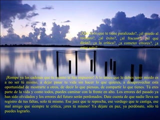 ¿Qué es lo que te tiene paralizado?, ¿el miedo al rechazo?, ¿al éxito?, ¿al fracaso?, ¿al que dirán?, ¿a la crítica?, ¿a cometer errores?, ¿a estar solo?   ¡Rompe ya las cadenas que tu mismo te has impuesto! A lo único que le debes tener miedo es a no ser tú mismo, a dejar pasar tu vida sin hacer lo que quieres, a desaprovechar esta oportunidad de mostrarte a otros, de decir lo que piensas, de compartir lo que tienes. Tú eres parte de la vida y como todos, puedes caminar con la frente en alto. Los errores del pasado ya han sido olvidados y los errores del futuro serán perdonados. Date cuenta de que nadie lleva un registro de tus faltas, solo tú mismo. Ese juez que te reprocha, ese verdugo que te castiga, ese mal amigo que siempre te critica, ¡eres tú mismo! Ya déjate en paz, ya perdónate, sólo tú puedes lograrlo. 