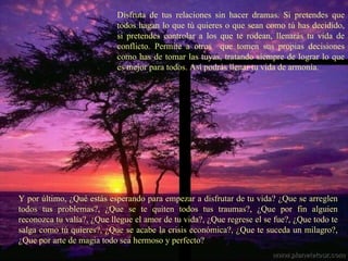 Disfruta de tus relaciones sin hacer dramas. Si pretendes que todos hagan lo que tú quieres o que sean como tú has decidido, si pretendes controlar a los que te rodean, llenarás tu vida de conflicto. Permite a otros  que tomen sus propias decisiones como has de tomar las tuyas, tratando siempre de lograr lo que es mejor para todos. Así podrás llenar tu vida de armonía. Y por último, ¿Qué estás esperando para empezar a disfrutar de tu vida? ¿Que se arreglen todos tus problemas?, ¿Que se te quiten todos tus traumas?, ¿Que por fin alguien reconozca tu valía?, ¿Que llegue el amor de tu vida?, ¿Que regrese el se fue?, ¿Que todo te salga como tú quieres?, ¿Que se acabe la crisis económica?, ¿Que te suceda un milagro?, ¿Que por arte de magia todo sea hermoso y perfecto? 