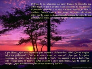 Disfruta de tus relaciones sin hacer dramas. Si pretendes que todos hagan lo que tú quieres o que sean como tú has decidido, si pretendes controlar a los que te rodean, llenarás tu vida de conflicto. Permite a otros  que tomen sus propias decisiones como has de tomar las tuyas, tratando siempre de lograr lo que es mejor para todos. Así podrás llenar tu vida de armonía. Y por último, ¿Qué estás esperando para empezar a disfrutar de tu vida? ¿Que se arreglen todos tus problemas?, ¿Que se te quiten todos tus traumas?, ¿Que por fin alguien reconozca tu valía?, ¿Que llegue el amor de tu vida?, ¿Que regrese el que se fue?, ¿Que todo te salga como tú quieres?, ¿Que se acabe la crisis económica?, ¿Que te suceda un milagro?, ¿Que por arte de magia todo sea hermoso y perfecto? 