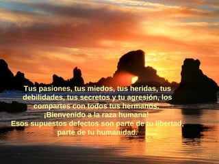 Tus pasiones, tus miedos, tus heridas, tus debilidades, tus secretos y tu agresión, los compartes con todos tus hermanos.  ¡Bienvenido a la raza humana!  Esos supuestos defectos son parte de tu libertad, parte de tu humanidad. 