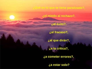 ¿Qué es lo que te tiene paralizado?,  ¿el miedo al rechazo?,  ¿al éxito?,  ¿al fracaso?,  ¿al que dirán?,  ¿a la crítica?,  ¿a cometer errores?,  ¿a estar solo? 