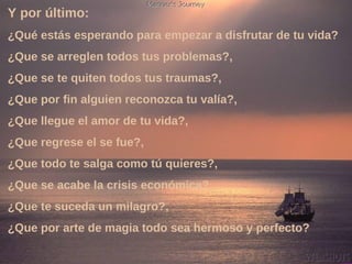 Y por último:   ¿Qué estás esperando para empezar a disfrutar de tu vida?  ¿Que se arreglen todos tus problemas?,  ¿Que se te quiten todos tus traumas?,  ¿Que por fin alguien reconozca tu valía?,  ¿Que llegue el amor de tu vida?,  ¿Que regrese el se fue?,  ¿Que todo te salga como tú quieres?,  ¿Que se acabe la crisis económica?,  ¿Que te suceda un milagro?,  ¿Que por arte de magia todo sea hermoso y perfecto? 