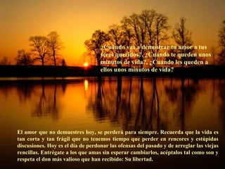 ¿ Cuándo vas a demostrar tu amor a tus seres queridos?, ¿Cuándo te queden unos minutos de vida?, ¿Cuándo les queden a ellos unos minutos de vida? El amor que no demuestres hoy, se perderá para siempre. Recuerda que la vida es tan corta y tan frágil que no tenemos tiempo que perder en rencores y estúpidas discusiones. Hoy es el día de perdonar las ofensas del pasado y de arreglar las viejas rencillas. Entrégate a los que amas sin esperar cambiarlos, acéptalos tal como son y respeta el don más valioso que han recibido: Su libertad. 