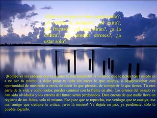 ¿Qué es lo que te tiene paralizado?, ¿el miedo al rechazo?, ¿al éxito?, ¿al fracaso?, ¿al que dirán?, ¿a la crítica?, ¿a cometer errores?, ¿a estar solo?   ¡Rompe ya las cadenas que tu mismo te has impuesto! A lo único que le debes tener miedo es a no ser tú mismo, a dejar pasar tu vida sin hacer lo que quieres, a desaprovechar esta oportunidad de mostrarte a otros, de decir lo que piensas, de compartir lo que tienes. Tú eres parte de la vida y como todos, puedes caminar con la frente en alto. Los errores del pasado ya han sido olvidados y los errores del futuro serán perdonados. Date cuenta de que nadie lleva un registro de tus faltas, solo tú mismo. Ese juez que te reprocha, ese verdugo que te castiga, ese mal amigo que siempre te critica, ¡eres tú mismo! Ya déjate en paz, ya perdónate, sólo tú puedes lograrlo. 