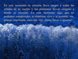 En este momento tu corazón lleva sangre a todas las células de tu cuerpo y tus pulmones llevan oxígeno a donde se necesita. En este momento algo que no podemos comprender, te mantiene vivo y te permite, ver, pensar, expresarte, moverte, reír, ¡hasta llorar si quieres! 