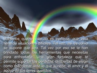 Sabemos que la vida no es perfecta, que está llena de situaciones difíciles. Tal vez, así es como se supone que sea. Tal vez por eso se te han brindado todas las herramientas que necesitas para enfrentarla: Una gran fortaleza que te permite soportar las pérdidas, la libertad de elegir como reaccionar ante lo que sucede, el amor y el apoyo de tus seres queridos. 