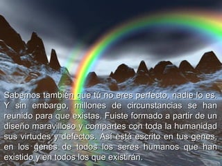 Sabemos también que tú no eres perfecto, nadie lo es. Y sin embargo, millones de circunstancias se han reunido para que existas. Fuiste formado a partir de un diseño maravilloso y compartes con toda la humanidad sus virtudes y defectos. Así está escrito en tus genes, en los genes de todos los seres humanos que han existido y en todos los que existirán.  