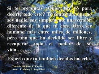Si te preguntas ¿Quién soy yo para decirte todo esto? Te contestaré que no soy nadie, soy simplemente una versión diferente de lo que tú eres. Otro ser humano más entre miles de millones, pero uno que ha decidido ser libre y recuperar todo el poder de su vida……… Espero que tú también decidas hacerlo. Tomado del libro: El Esclavo Autor: Francisco J. Ángel Real 