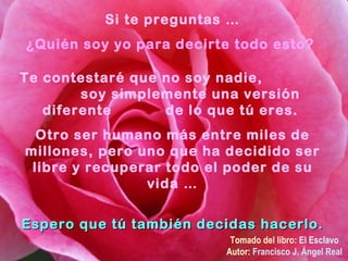 Si te preguntas … ¿Quién soy yo para decirte todo esto?  Te contestaré que no soy nadie,  soy simplemente una versión diferente  de lo que tú eres.  Otro ser humano más entre miles de millones, pero uno que ha decidido ser libre y recuperar todo el poder de su vida … Espero que tú también decidas hacerlo. Tomado del libro:  El Esclavo Autor:  Francisco J. Ángel Real 