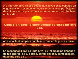 ¡Ya libérate! ¡tira ya ese costal que llevas en la espalda en el guardas el  resentimiento, el rencor y la culpa. Deja ya de culpar a otros y a tu pasado por lo que no marcha bien en tu vida.  Cada día tienes la oportunidad de empezar otra vez.  Cada mañana, al abrir los ojos, naces de nuevo, recibes otra oportunidad para cambiar lo que no te gusta y para mejorar tu vida.  La responsabilidad es toda tuya. Tu felicidad no depende de tus padres, de tu pareja, de tus amigos, de tu pasado, depende solo de ti.  