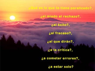 ¿Qué es lo que te tiene paralizado?,  ¿el miedo al rechazo?,  ¿al éxito?,  ¿al fracaso?,  ¿al que dirán?,  ¿a la crítica?,  ¿a cometer errores?,  ¿a estar solo? 