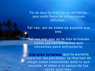 Yo se que la vida no es perfecta,
  que está llena de situaciones
             difíciles.

Tal vez, así es como se supone que
                 sea.

Tal vez por eso se te han brindado
    todas las herramientas que
    necesitas para enfrentarla:

 Una gran fortaleza que te permite
soportar las pérdidas, la libertad de
 elegir como reaccionar ante lo que
  sucede, el amor y el apoyo de tus
          seres queridos.
 