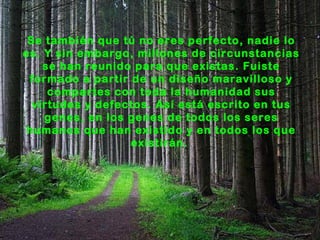 Se también que tú no eres perfecto, nadie lo
es. Y sin embargo, millones de circunstancias
    se han reunido para que existas. Fuiste
 formado a partir de un diseño maravilloso y
     compartes con toda la humanidad sus
  virtudes y defectos. Así está escrito en tus
    genes, en los genes de todos los seres
 humanos que han existido y en todos los que
                  existirán.
 