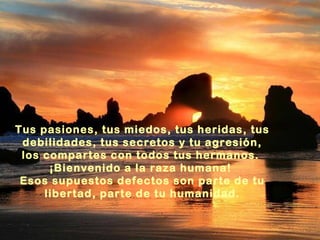 Tus pasiones, tus miedos, tus heridas, tus
 debilidades, tus secretos y tu agresión,
 los compartes con todos tus hermanos.
      ¡Bienvenido a la raza humana!
 Esos supuestos defectos son parte de tu
     libertad, parte de tu humanidad.
 