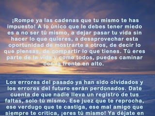  ¡Rompe ya las cadenas que tu mismo te has
 impuesto! A lo único que le debes tener miedo
 es a no ser tú mismo, a dejar pasar tu vida sin
   hacer lo que quieres, a desaprovechar esta
  oportunidad de mostrarte a otros, de decir lo
que piensas, de compartir lo que tienes. Tú eres
 parte de la vida y como todos, puedes caminar
              con la frente en alto.


Los errores del pasado ya han sido olvidados y
 los errores del futuro serán perdonados. Date
  cuenta de que nadie lleva un registro de tus
faltas, solo tú mismo. Ese juez que te reprocha,
ese verdugo que te castiga, ese mal amigo que
siempre te critica, ¡eres tú mismo! Ya déjate en
 