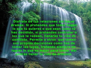 Disfruta de tus relaciones sin hacer
dramas. Si pretendes que todos hagan
 lo que tú quieres o que sean como tú
has decidido, si pretendes controlar a
 los que te rodean, llenarás tu vida de
 conflicto. Permite a otros que tomen
  sus propias decisiones como has de
 tomar las tuyas, tratando siempre de
lograr lo que es mejor para todos. Así
   podrás llenar tu vida de armonía.
 