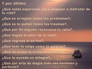 Y por último:
¿Qué estás esperando para empezar a disfrutar de
tu vida?
¿Que se arreglen todos tus problemas?,
¿Que se te quiten todos tus traumas?,
¿Que por fin alguien reconozca tu valía?,
¿Que llegue el amor de tu vida?,
¿Que regrese el se fue?,
¿Que todo te salga como tú quieres?,
¿Que se acabe la crisis económica?,
¿Que te suceda un milagro?,
¿Que por arte de magia todo sea hermoso y
perfecto?
 