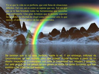 Yo se que la vida no es perfecta, que está llena de situaciones difíciles. Tal vez, así es como se supone que sea. Tal vez por eso se te han brindado todas las herramientas que necesitas para enfrentarla: Una gran fortaleza que te permite soportar las pérdidas, la libertad de elegir como reaccionar ante lo que sucede, el amor y el apoyo de tus seres queridos. Se también que tú no eres perfecto, nadie lo es. Y sin embargo, millones de circunstancias se han reunido para que existas. Fuiste formado a partir de un diseño maravilloso y compartes con toda la humanidad sus virtudes y defectos. Así está escrito en tus genes, en los genes de todos los seres humanos que han existido y en todos los que existirán .  