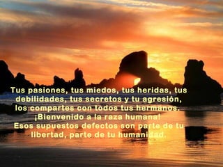 Tus pasiones, tus miedos, tus heridas, tus
debilidades, tus secretos y tu agresión,
los compartes con todos tus hermanos.
¡Bienvenido a la raza humana!
Esos supuestos defectos son parte de tu
libertad, parte de tu humanidad.

 