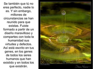 Se también que tú no
eres perfecto, nadie lo
es. Y sin embargo,
millones de
circunstancias se han
reunido para que
existas. Fuiste
formado a partir de un
diseño maravilloso y
compartes con toda la
humanidad sus
virtudes y defectos.
Así está escrito en tus
genes, en los genes
de todos los seres
humanos que han
existido y en todos los
que existirán.
 