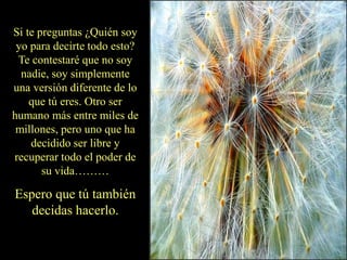 Si te preguntas ¿Quién soy
yo para decirte todo esto?
Te contestaré que no soy
nadie, soy simplemente
una versión diferente de lo
que tú eres. Otro ser
humano más entre miles de
millones, pero uno que ha
decidido ser libre y
recuperar todo el poder de
su vida………
Espero que tú también
decidas hacerlo.
 