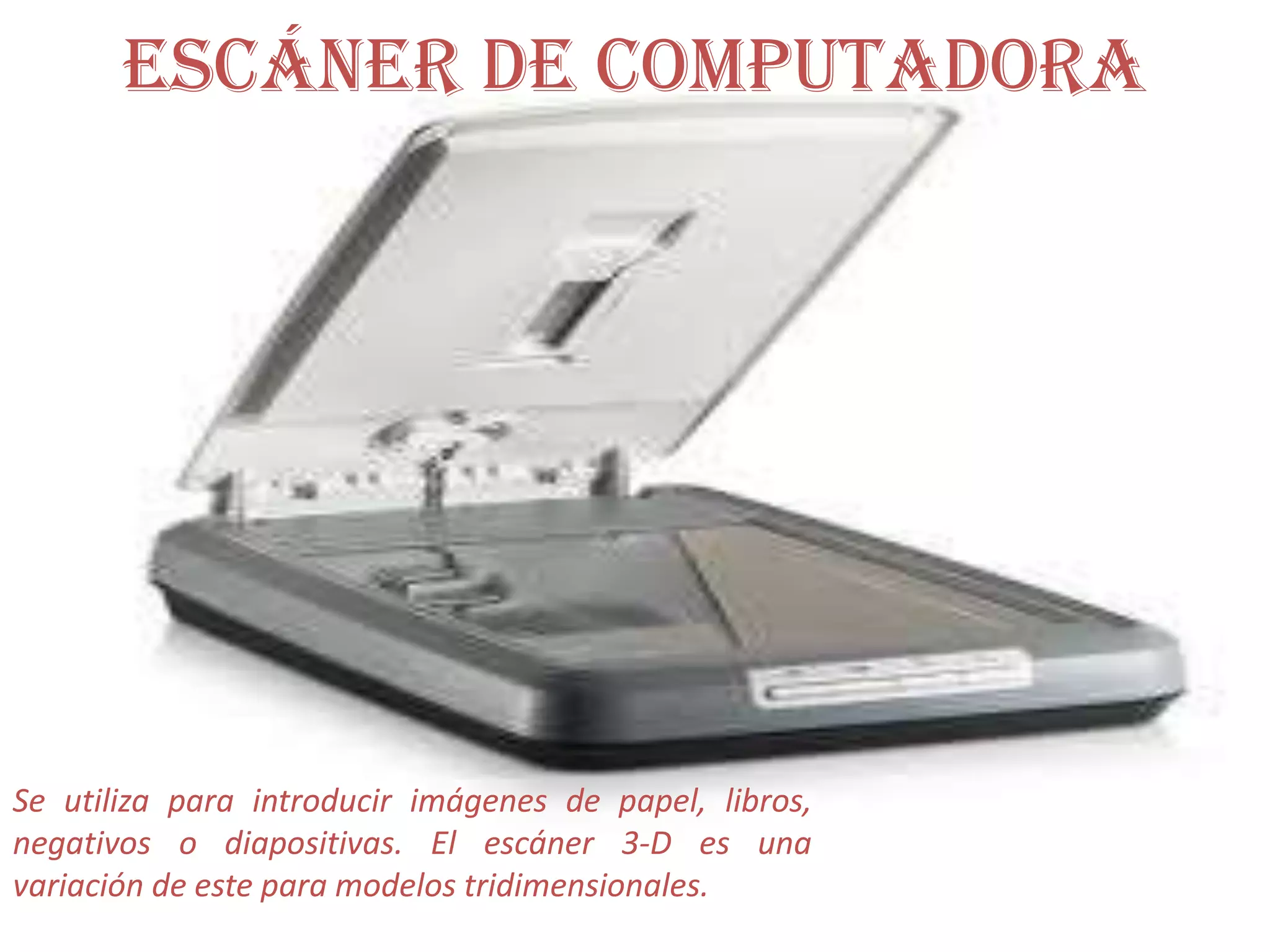 Escáner de computadora Se utiliza para introducir imágenes de papel, libros, negativos o diapositivas. El escáner 3-D es una variación de este para modelos tridimensionales.
