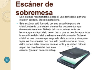 Son los más recomendables para el uso doméstico, por una relación calidad / precio satisfactoria.Este escáner está formado por una superficie plana de cristal, sobre la cual deben situarse los documentos que deseamos escanear. Debajo del cristal está el lente de lectura, que está provisto de un brazo que se desplaza por toda la superficie del cristal y así escanea el documento. Sobre el cristal va una carcasa que se puede abrir y cerrar y sirve para tapar los documentos que han sido puestos sobre el cristal; éstos deben estar mirando hacia el lente y se deben colocar según las coordenadas que suelen venir indicadas en el escáner (para un correcto enfoque).Escáner de sobremesa5