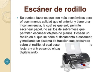     Escáner de rodilloSu punto a favor es que son más económicos pero ofrecen menos calidad que el anterior y tiene una inconveniencia, la cual es que sólo permite escanear papel, no así los de sobremesa que permiten escanear objetos no planos. Poseen un rodillo en el que se pone el documento a escanear, y mediante un sistema de tracción que arrastrado sobre el rodillo, el cual posee sobre si los lentes de lectura y al ir pasando el papel, las va leyendo y digitalizando.6