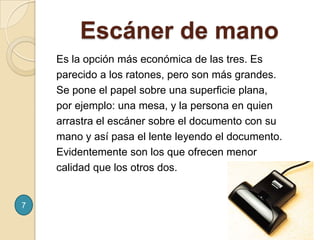     Escáner de manoEs la opción más económica de las tres. Es parecido a los ratones, pero son más grandes. Se pone el papel sobre una superficie plana, por ejemplo: una mesa, y la persona en quien arrastra el escáner sobre el documento con su mano y así pasa el lente leyendo el documento. Evidentemente son los que ofrecen menor calidad que los otros dos.7