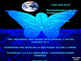"No, recuerda que tienen inteligencia, y un día alguien va a  construir una nave   en la que pueda   viajar a otros  planetas   y la va a descubrir, y entonces todos tendrán  felicidad".   Uno más dijo:  "Escondámosla en un  planeta lejano a la  Tierra".  Y le dijeron:  