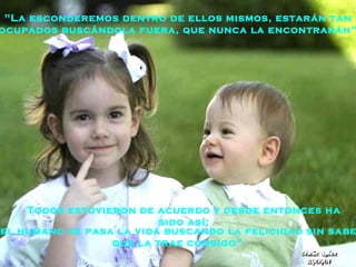 Todos estuvieron de acuerdo y desde entonces ha sido así: "La esconderemos dentro de ellos mismos, estarán tan  ocupados buscándola fuera, que nunca la encontrarán". “ el humano se pasa la vida buscando la felicidad   sin saber que la trae consigo ”. 