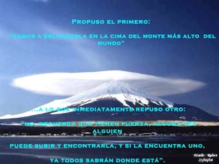 Propuso el primero:

"Vamos a esconderla en la cima del monte más alto del
                      mundo"




     ....a lo que inmediatamente repuso otro:

   "no, recuerda que tienen fuerza, alguna vez
                    alguien

puede subir y encontrarla, y si la encuentra uno,

          ya todos sabrán donde está".
 