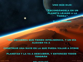 Uno más dijo:

                            "Escondámosla en un
                             planeta lejano a la
                                  Tierra".

                                 Y le dijeron:




  "No, recuerda que tienen inteligencia, y un día
                  alguien va a

construir una nave en la que pueda viajar a otros

 planetas y la va a descubrir, y entonces todos
                    tendrán
 