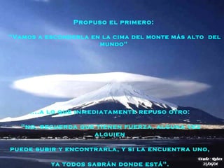 .... a lo que inmediatamente repuso otro:  "no, recuerda que tienen fuerza, alguna vez alguien   puede subir y encontrarla, y si la encuentra uno,  ya todos sabrán donde está".   Propuso el primero:  "Vamos a esconderla en la cima del monte más alto  del   mundo"  