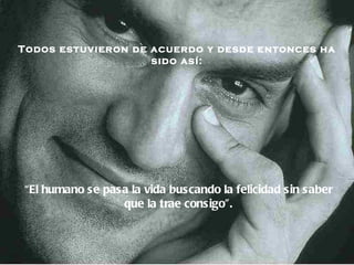Todos estuvieron de acuerdo y desde entonces ha sido así: “ El humano se pasa la vida buscando la felicidad   sin saber que la trae consigo ”. 