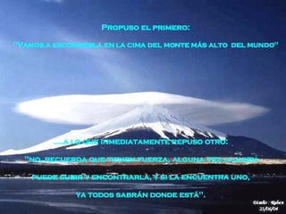 .... a lo que inmediatamente repuso otro:  "no, recuerda que tienen fuerza, alguna vez alguien   puede subir y encontrarla, y si la encuentra uno,  ya todos sabrán donde está".   Propuso el primero:  "Vamos a esconderla en la cima del monte más alto  del   mundo"  