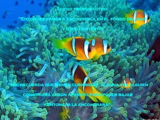 "No, recuerda que tienen curiosidad, alguna vez alguien construirá algún aparato para poder bajar  y entonces la encontrará".   Luego propuso otro:  "Entonces vamos a esconderla en el fondo del mar“ y otro contestó:  