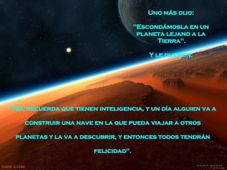"No, recuerda que tienen inteligencia, y un día alguien va a  construir una nave   en la que pueda   viajar a otros  planetas   y la va a descubrir, y entonces todos tendrán  felicidad".   Uno más dijo:  "Escondámosla en un  planeta lejano a la  Tierra".  Y le dijeron:  