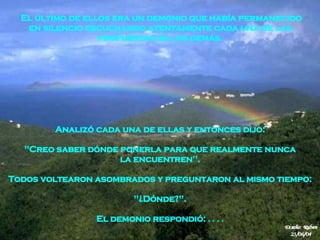 Analizó cada una de ellas y entonces dijo:  "Creo saber dónde ponerla para que realmente nunca   la encuentren".  Todos voltearon asombrados y preguntaron al mismo tiempo:  "¿Dónde?".  El demonio respondió:  . . . .  El último de ellos era un demonio que había permanecido en silencio escuchando atentamente cada una de las  propuestas de los demás.  