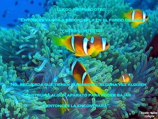 "No, recuerda que tienen curiosidad, alguna vez alguien construirá algún aparato para poder bajar  y entonces la encontrará".   Luego propuso otro:  "Entonces vamos a esconderla en el fondo del mar“ y otro contestó:  