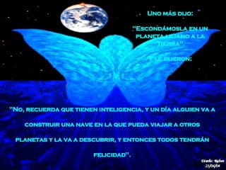 "No, recuerda que tienen inteligencia, y un día alguien va a  construir una nave   en la que pueda   viajar a otros  planetas   y la va a descubrir, y entonces todos tendrán  felicidad".   Uno más dijo:  "Escondámosla en un  planeta lejano a la  Tierra".  Y le dijeron:  