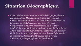 Situation Géographique.
 El Escorial est une commune et ville de l'Espagne, dans la
communauté de Madrid, appartenant à la région de
Cuenca del Guadarrama. Il est situé dans le nord-ouest de
la région, au pied du versant sud de la Sierra de
Guadarrama, à environ 46 kilomètres de la ville de
Madrid. Il est populairement désigné comme El Escorial de
Abajo, pour la distinguer de la ville voisine de San Lorenzo
de El Escorial, qui reçoit, pour sa part, le nom informel de
El Escorial de Arriba. Il est traversé par la rivière
Aulencia, le principal affluent du Guadarrama.
 