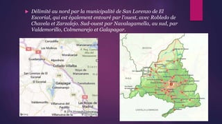  Délimité au nord par la municipalité de San Lorenzo de El
Escorial, qui est également entouré par l'ouest, avec Robledo de
Chavela et Zarzalejo. Sud-ouest par Navalagamella, au sud, par
Valdemorillo, Colmenarejo et Galapagar.
 