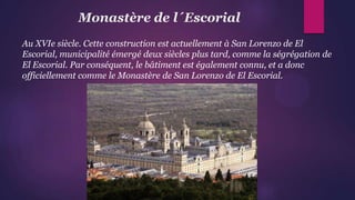 Monastère de l´Escorial
Au XVIe siècle. Cette construction est actuellement à San Lorenzo de El
Escorial, municipalité émergé deux siècles plus tard, comme la ségrégation de
El Escorial. Par conséquent, le bâtiment est également connu, et a donc
officiellement comme le Monastère de San Lorenzo de El Escorial.
 