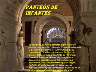 PanteÓn de
inFantes




Se compone de nueve cámaras sepulcrales de
plantas y concepción diferente. Están situadas bajo
la Sacristía, Celda Prioral y parte de las Salas
Capitulares. Todo el conjunto está forrado de
mármol blanco y gris procedente de Florencia,
Carrara y Bardiglio. Lo más destacable es la
decoración escultórica que fue realizada por
Poncio Ponzano, Jacobo Baratta y Giusseppe
Galleotti. El estilo seguido en estas nuevas
dependencias se puede considerar inspirado en el
gótico bajo medieval de los siglos XIV y XV.
 