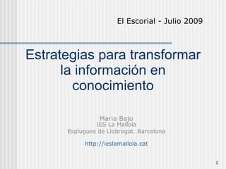 El Escorial - Julio 2009



Estrategias para transformar
      la información en
        conocimiento

                Maria Bajo
               IES La Mallola
      Esplugues de Llobregat. Barcelona

           http://ieslamallola.cat


                                                 1
 